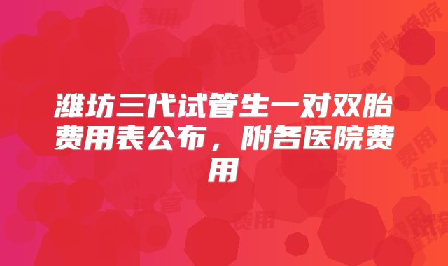 潍坊三代试管生一对双胎费用表公布,附各医院费用