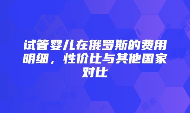 试管婴儿在俄罗斯的费用明细,性价比与其他国家对比