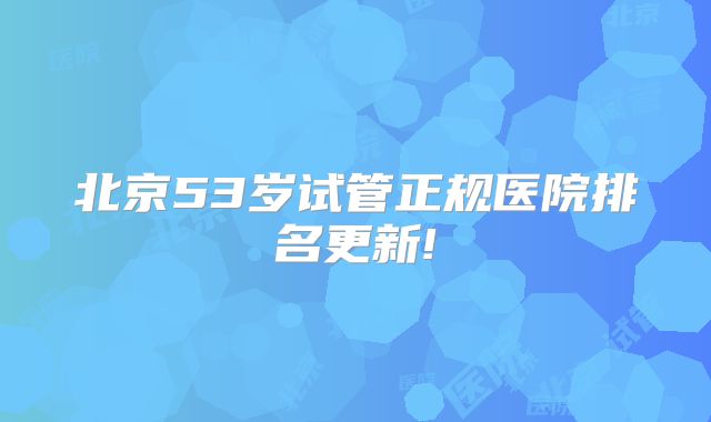 北京53岁试管正规医院排名更新!