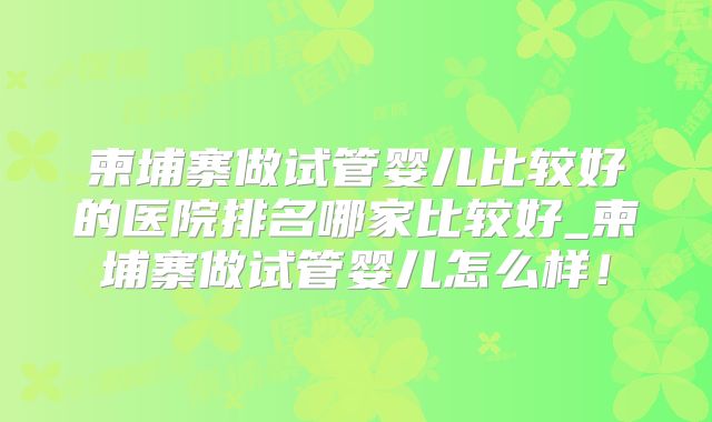 柬埔寨做试管婴儿比较好的医院排名哪家比较好_柬埔寨做试管婴儿怎么样！