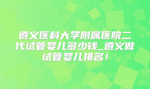 遵义医科大学附属医院二代试管婴儿多少钱_遵义做试管婴儿排名！