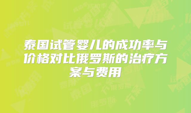 泰国试管婴儿的成功率与价格对比俄罗斯的治疗方案与费用