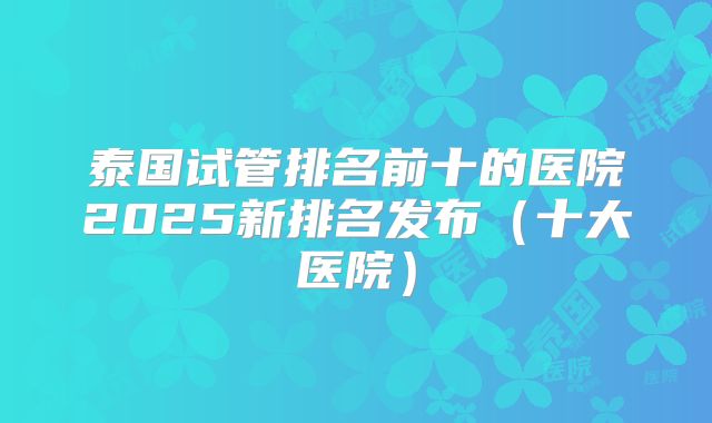 泰国试管排名前十的医院2025新排名发布（十大医院）