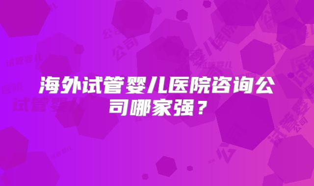 海外试管婴儿医院咨询公司哪家强?