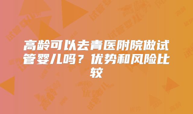 高龄可以去青医附院做试管婴儿吗？优势和风险比较