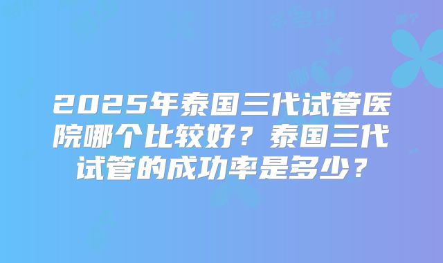 2025年泰国三代试管医院哪个比较好?泰国三代试管的成功率是多少?
