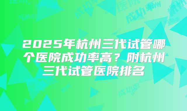 2025年杭州三代试管哪个医院成功率高？附杭州三代试管医院排名