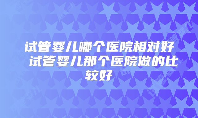 试管婴儿哪个医院相对好 试管婴儿那个医院做的比较好