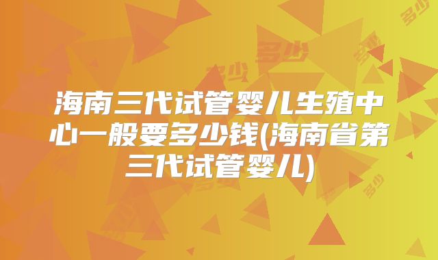 海南三代试管婴儿生殖中心一般要多少钱(海南省第三代试管婴儿)