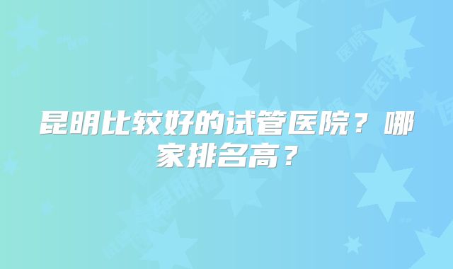 昆明比较好的试管医院?哪家排名高?