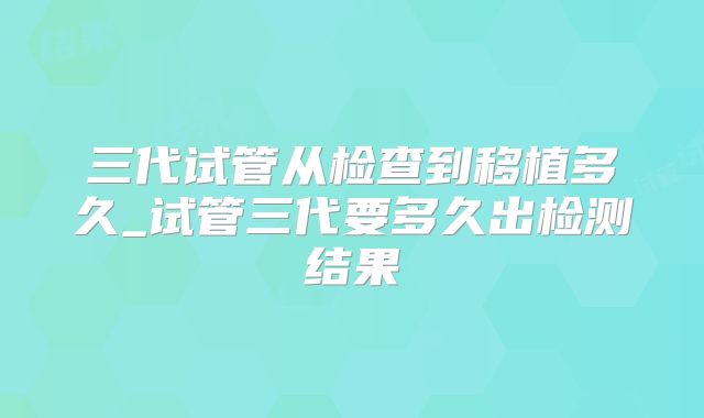 三代试管从检查到移植多久_试管三代要多久出检测结果