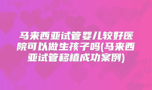 马来西亚试管婴儿较好医院可以做生孩子吗(马来西亚试管移植成功案例)