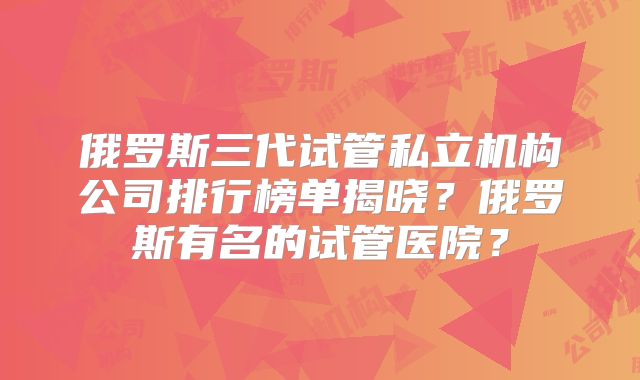 俄罗斯三代试管私立机构公司排行榜单揭晓？俄罗斯有名的试管医院？