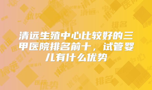 清远生殖中心比较好的三甲医院排名前十，试管婴儿有什么优势