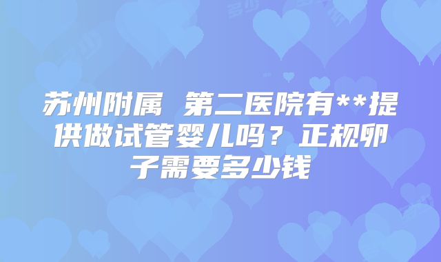 苏州附属 第二医院有**提供做试管婴儿吗？正规卵子需要多少钱