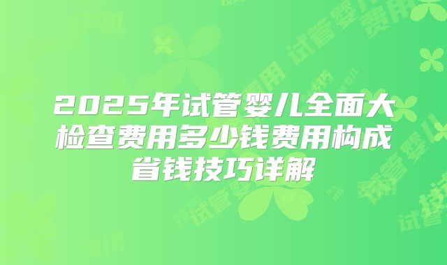 2025年试管婴儿全面大检查费用多少钱费用构成省钱技巧详解