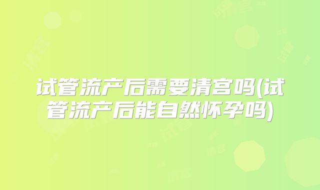 试管流产后需要清宫吗(试管流产后能自然怀孕吗)