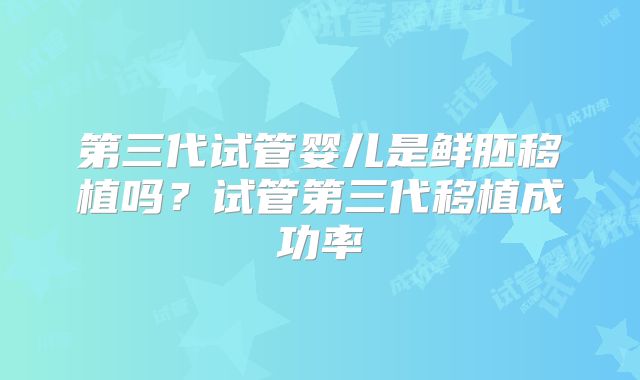 第三代试管婴儿是鲜胚移植吗?试管第三代移植成功率
