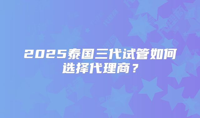 2025泰国三代试管如何选择代理商？