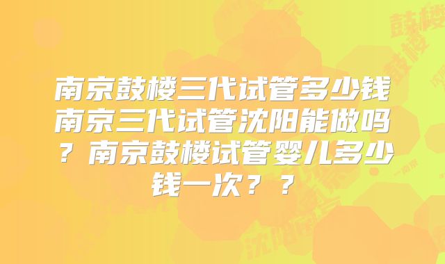 南京鼓楼三代试管多少钱南京三代试管沈阳能做吗?南京鼓楼试管婴儿多少钱一次??