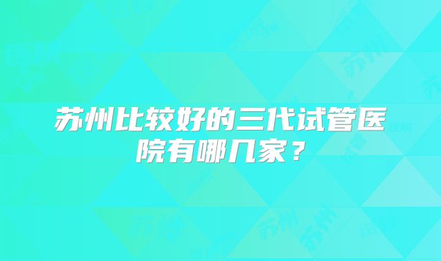 苏州比较好的三代试管医院有哪几家？