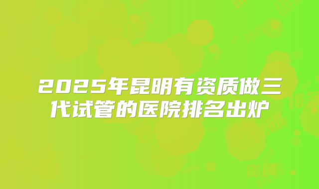 2025年昆明有资质做三代试管的医院排名出炉