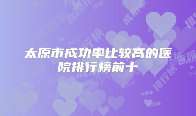 太原市成功率比较高的医院排行榜前十
