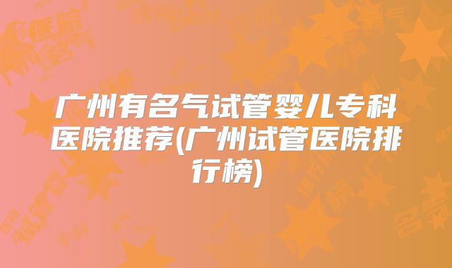 广州有名气试管婴儿专科医院推荐(广州试管医院排行榜)