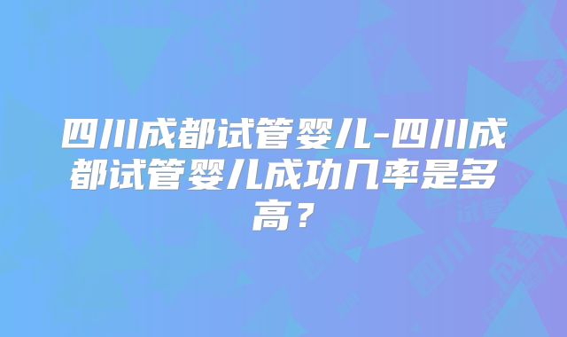四川成都试管婴儿-四川成都试管婴儿成功几率是多高?