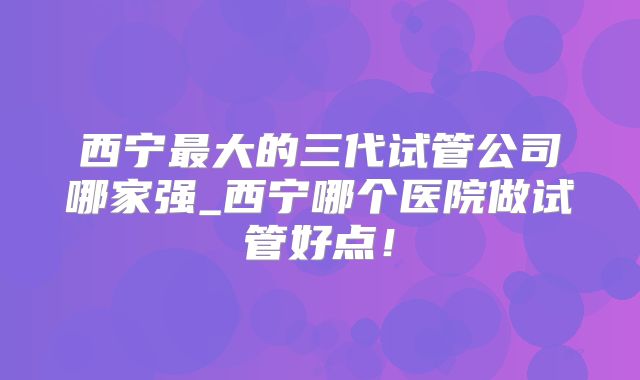西宁最大的三代试管公司哪家强_西宁哪个医院做试管好点!