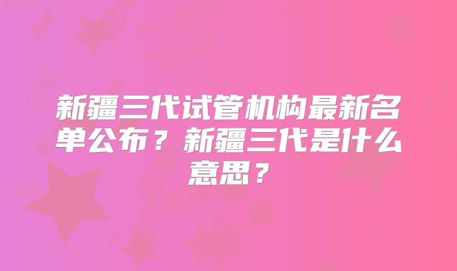 新疆三代试管机构最新名单公布?新疆三代是什么意思?
