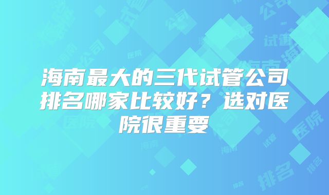 海南最大的三代试管公司排名哪家比较好?选对医院很重要