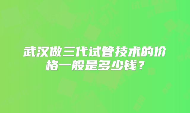 武汉做三代试管技术的价格一般是多少钱?