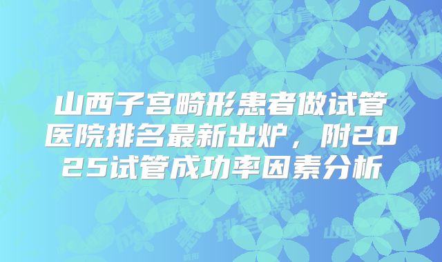 山西子宫畸形患者做试管医院排名最新出炉,附2025试管成功率因素分析
