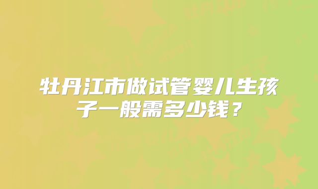牡丹江市做试管婴儿生孩子一般需多少钱?