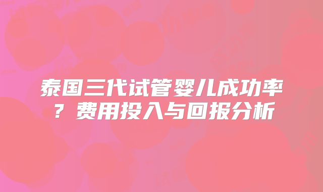 泰国三代试管婴儿成功率？费用投入与回报分析