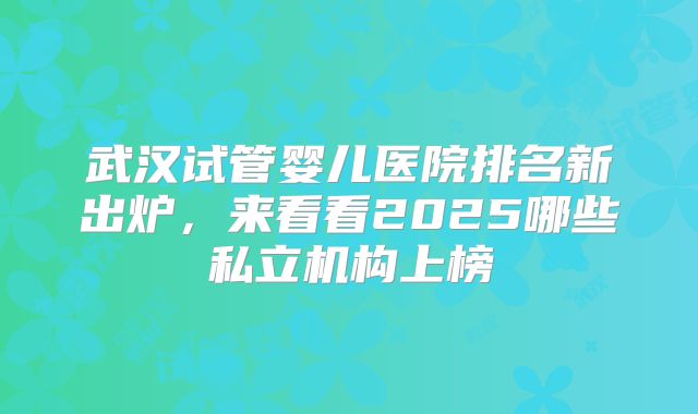 武汉试管婴儿医院排名新出炉，来看看2025哪些私立机构上榜