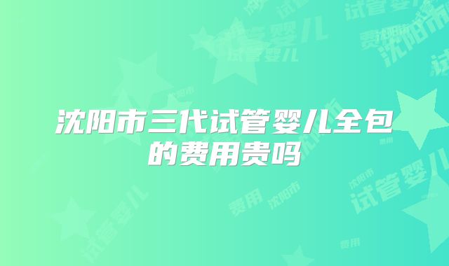 沈阳市三代试管婴儿全包的费用贵吗