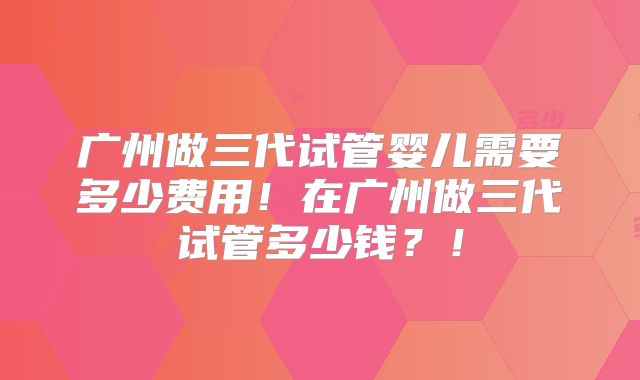 广州做三代试管婴儿需要多少费用！在广州做三代试管多少钱？！