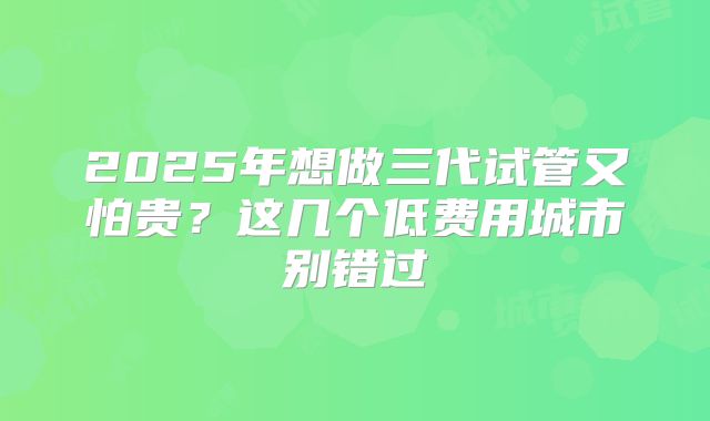 2025年想做三代试管又怕贵？这几个低费用城市别错过