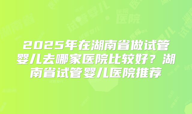 2025年在湖南省做试管婴儿去哪家医院比较好?湖南省试管婴儿医院推荐