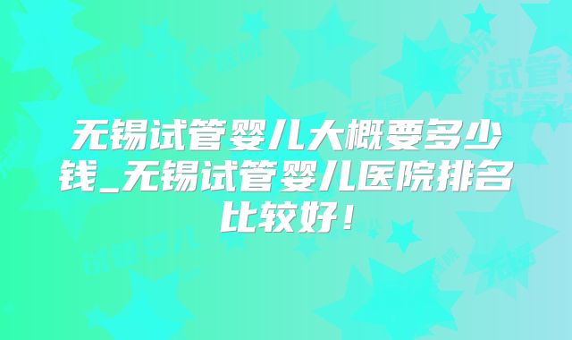 无锡试管婴儿大概要多少钱_无锡试管婴儿医院排名比较好！