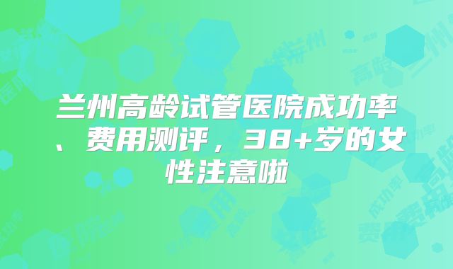 兰州高龄试管医院成功率、费用测评，38+岁的女性注意啦