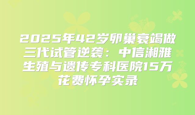 2025年42岁卵巢衰竭做三代试管逆袭：中信湘雅生殖与遗传专科医院15万花费怀孕实录