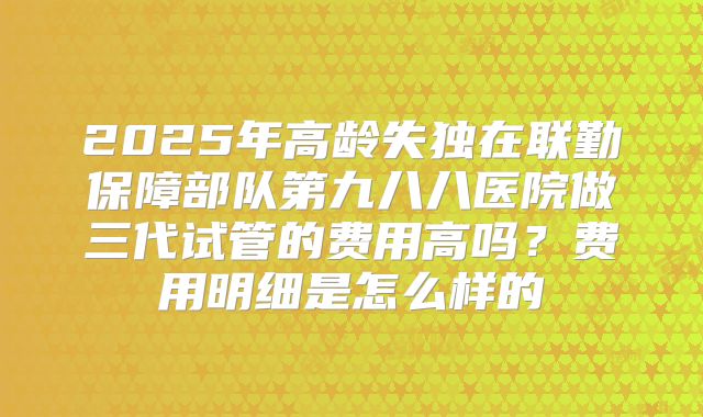 2025年高龄失独在联勤保障部队第九八八医院做三代试管的费用高吗？费用明细是怎么样的