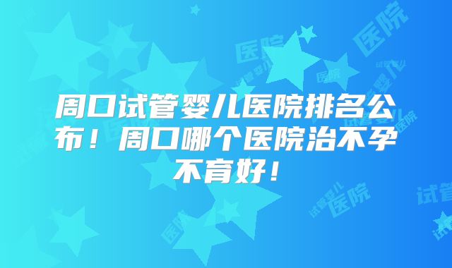 周口试管婴儿医院排名公布！周口哪个医院治不孕不育好！