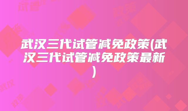 武汉三代试管减免政策(武汉三代试管减免政策最新)