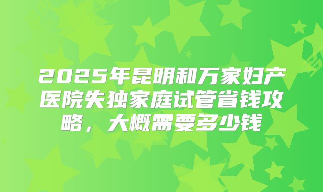 2025年昆明和万家妇产医院失独家庭试管省钱攻略，大概需要多少钱