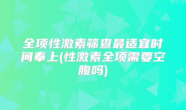 全项性激素筛查最适宜时间奉上(性激素全项需要空腹吗)