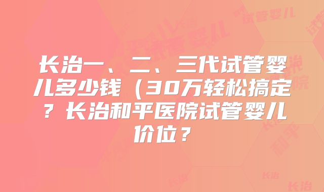长治一、二、三代试管婴儿多少钱(30万轻松搞定?长治和平医院试管婴儿价位?